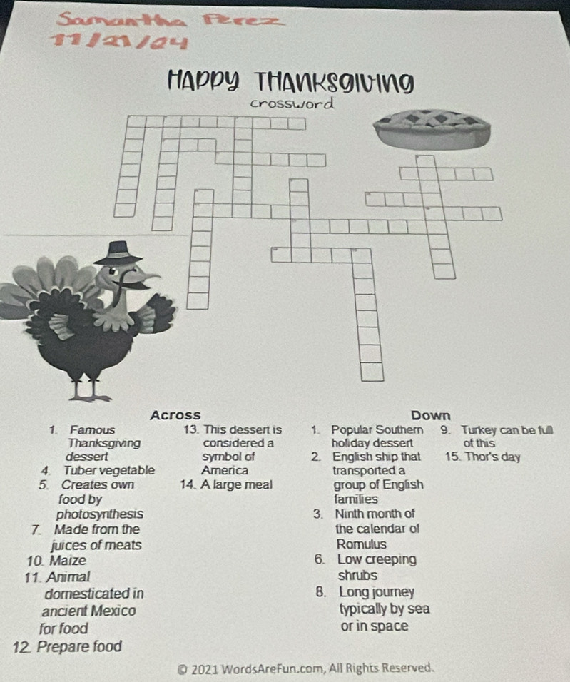 Samarthe 5 Rez 
11/2/24 
Across Down 
1 Famous 13. This dessert is 1. Popular Southern 9. Turkey can be full 
Thanksgiving considered a holiday dessert of this 
dessert symbol af 2. English ship that 15. Thor's day 
4. Tuber vegetable America transported a 
5. Creates own 14. A large meal group of English 
food by families 
photosynthesis 3. Ninth month of 
7. Made from the the calendar of 
juices of meats Romulus 
10. Maize 6. Low creeping 
11. Animal shrubs 
domesticated in 8. Long journey 
ancient Mexico typically by sea 
for food or in space 
12 Prepare food 
2021 WordsAreFun.com, All Rights Reserved.