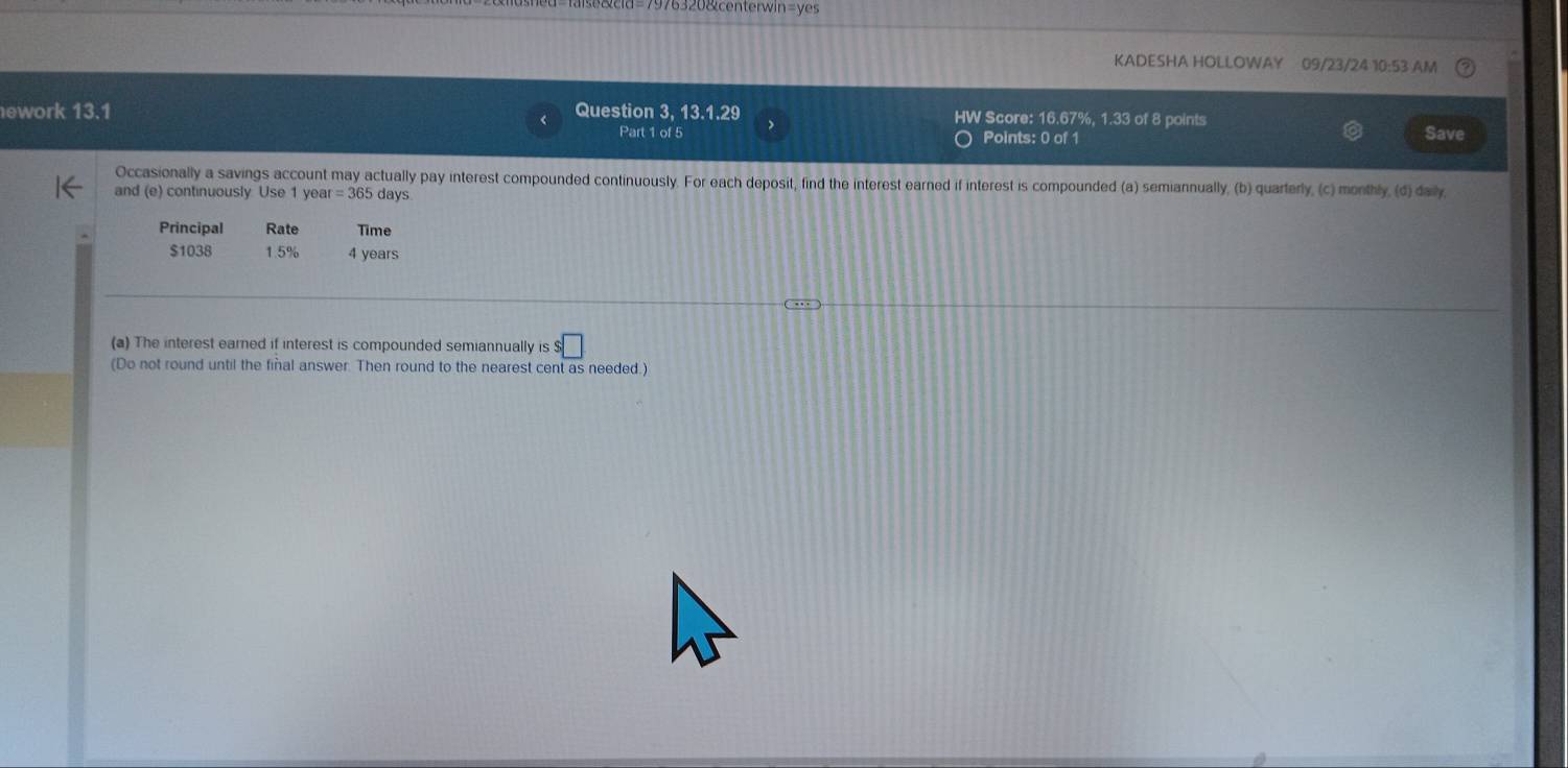 976320&centerwin=yes 
KADESHA HOLLOWAY 09/23/24 10:53 AM 
ework 13.1 Question 3, 13.1.29 HW Score: 16.67%, 1.33 of 8 points Save 
Part 1 of 5 Points: 0 of 1 
Occasionally a savings account may actually pay interest compounded continuously. For each deposit, find the interest earned if interest is compounded (a) semiannually, (b) quarterly, (c) monthly, (d) daily, 
and (e) continuously Use 1 yea =365days
Principal Rate Time
$1038 1.5% 4 years
(a) The interest earned if interest is compounded semiannually is $□
(Do not round until the fiñal answer. Then round to the nearest cent as needed.)