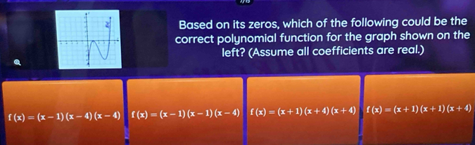 Based on its zeros, which of the following could be the
correct polynomial function for the graph shown on the
left? (Assume all coefficients are real.)
f(x)=(x-1)(x-4)(x-4) f(x)=(x-1)(x-1)(x-4) f(x)=(x+1)(x+4)(x+4) f(x)=(x+1)(x+1)(x+4)