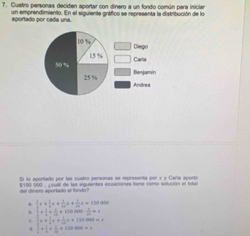 Cuatro personas deciden aportar con dinero a un fondo común para iniciar
un emprendimiento. En el siguiente gráfico se representa la distribución de lo
aportado por cada una.
10 % □ Diego
15 % Carla
50 %
25 % Benjamin
Andrea
Sá lo aportado por las cuatro personas se representa por x y Caría aportó
del dinero aportado al fondo? $150 000 , ∠cual de las siguientes ecuaciones tiene como solución el total
a.  1/2 x+ 1/4 x+ 1/10 x+ 1/20 x=150000
b.  1/5 + 1/4 + 1/10 +150000·  1/20 =x
C.  1/2 x+ 1/3 x+ 1/10 x+150000=x
d.  1/4 + 1/4 + 1/10 +150000=x