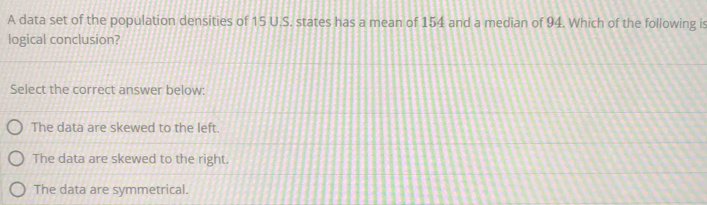 A data set of the population densities of 15 U.S. states has a mean of 154 and a median of 94. Which of the following is
logical conclusion?
Select the correct answer below:
The data are skewed to the left.
The data are skewed to the right.
The data are symmetrical.