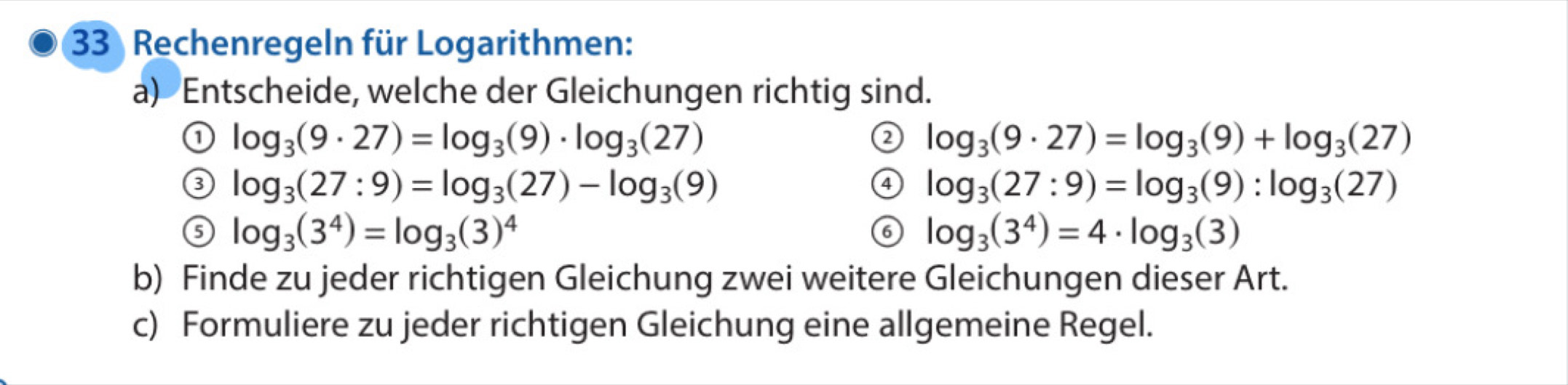 Rechenregeln für Logarithmen: 
a) Entscheide, welche der Gleichungen richtig sind. 
① log _3(9· 27)=log _3(9)· log _3(27)
② log _3(9· 27)=log _3(9)+log _3(27)
③ log _3(27:9)=log _3(27)-log _3(9)
④ log _3(27:9)=log _3(9):log _3(27)
⑤ log _3(3^4)=log _3(3)^4
⑥ log _3(3^4)=4· log _3(3)
b) Finde zu jeder richtigen Gleichung zwei weitere Gleichungen dieser Art. 
c) Formuliere zu jeder richtigen Gleichung eine allgemeine Regel.