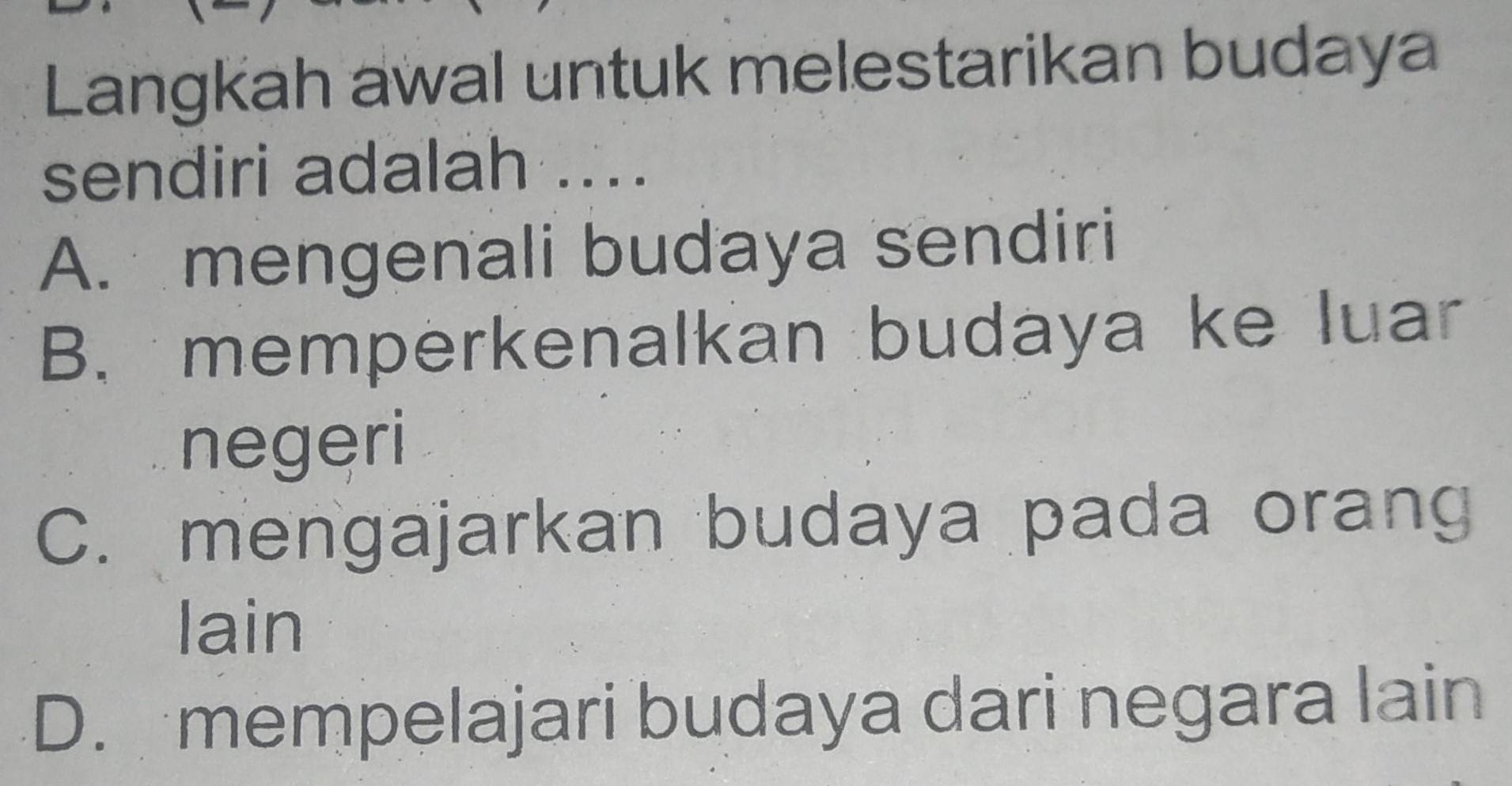 Langkah awal untuk melestarikan budaya
sendiri adalah ....
A. mengenali budaya sendiri
B. memperkenalkan budaya ke luar
negeri
C. mengajarkan budaya pada orang
lain
D. mempelajari budaya dari negara lain