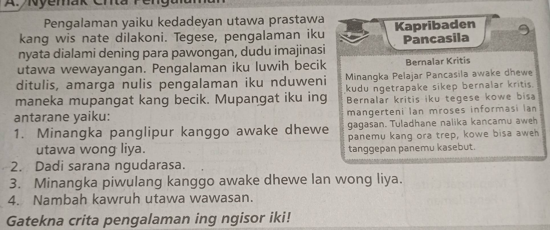 Nyemak Cr 
Pengalaman yaiku kedadeyan utawa prastawa 
Kapribaden 
kang wis nate dilakoni. Tegese, pengalaman iku 
Pancasila 
nyata dialami dening para pawongan, dudu imajinasi 
utawa wewayangan. Pengalaman iku luwih becik Bernalar Kritis 
ditulis, amarga nulis pengalaman iku nduweni Minangka Pelajar Pancasila awake dhewe 
kudu ngetrapake sikep bernalar kritis. 
maneka mupangat kang becik. Mupangat iku ing Bernalar kritis iku tegese kowe bisa 
antarane yaiku: 
mangerteni Ian mroses informasi lan 
1. Minangka panglipur kanggo awake dhewe gagasan. Tuladhane nalika kancamu aweh 
panemu kang ora trep, kowe bisa aweh 
utawa wong liya. tanggepan panemu kasebut. 
2. Dadi sarana ngudarasa. 
3. Minangka piwulang kanggo awake dhewe lan wong liya. 
4. Nambah kawruh utawa wawasan. 
Gatekna crita pengalaman ing ngisor iki!