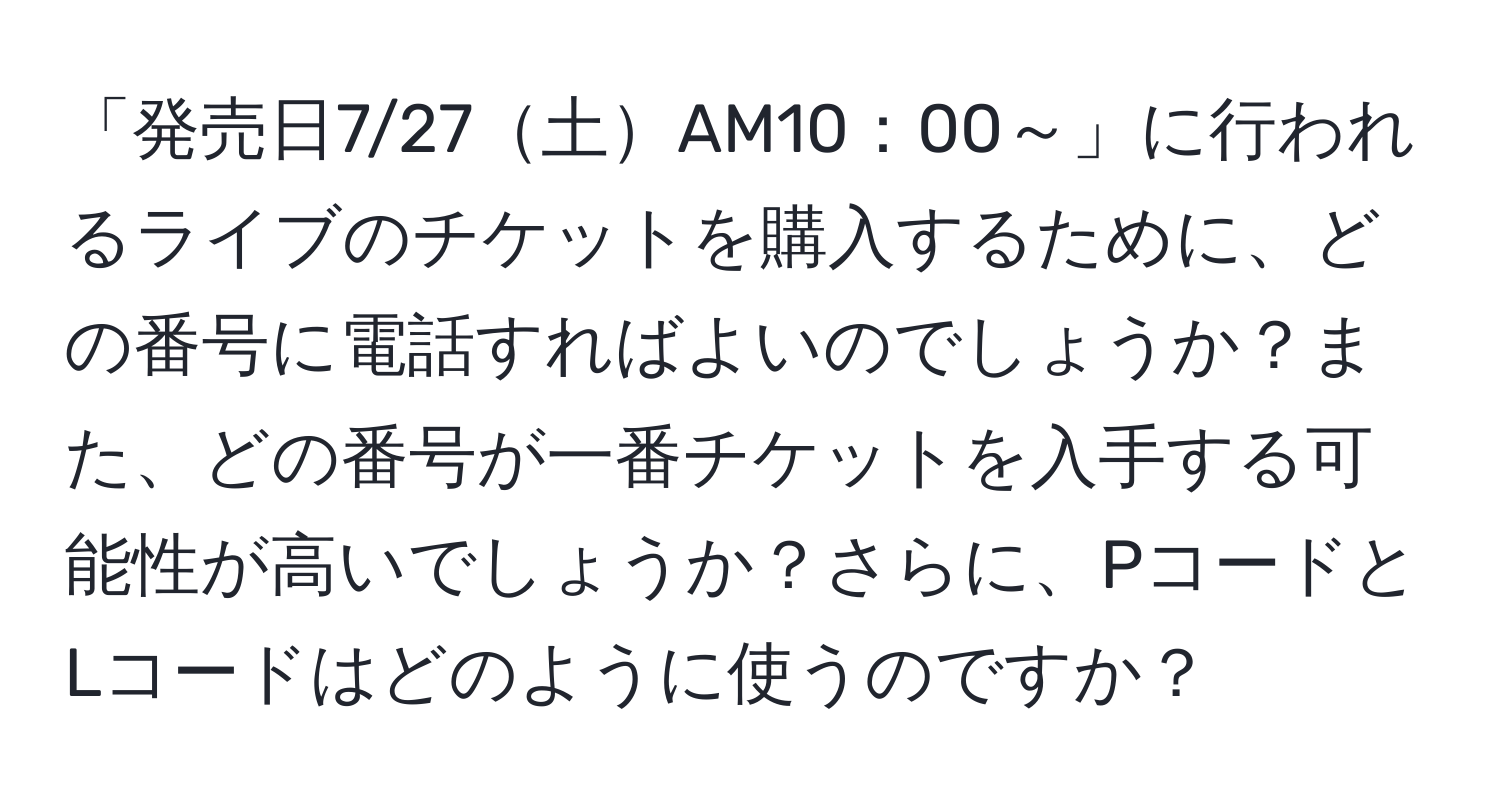 「発売日7/27土AM10：00～」に行われるライブのチケットを購入するために、どの番号に電話すればよいのでしょうか？また、どの番号が一番チケットを入手する可能性が高いでしょうか？さらに、PコードとLコードはどのように使うのですか？