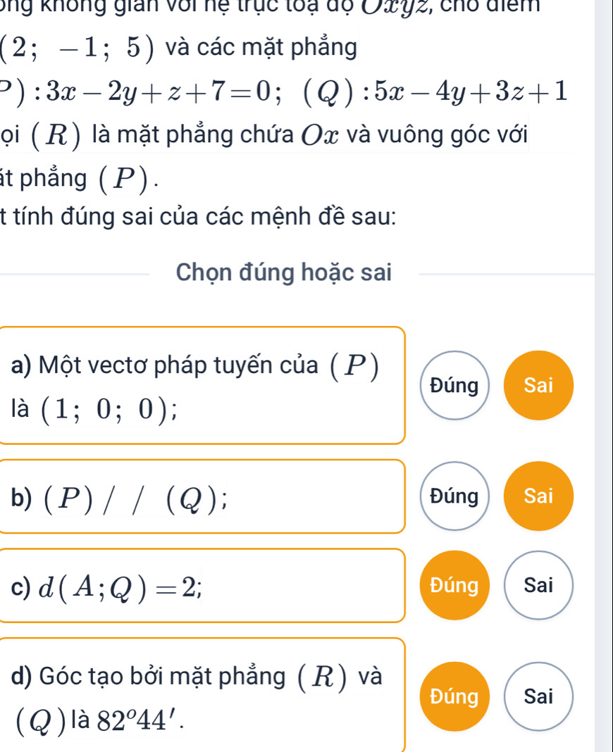 ông không gián với hệ trục toạ độ O2y2, cho điểm
(2;-1;5) và các mặt phẳng
?):3x-2y+z+7=0;(Q):5x-4y+3z+1
ọi ( R) là mặt phẳng chứa Ox và vuông góc với
át phẳng (P).
t tính đúng sai của các mệnh đề sau:
Chọn đúng hoặc sai
a) Một vectơ pháp tuyến của ( P)
Đúng Sai
là (1;0;0) I
b) (P)//(Q) Đúng Sai
c) d(A;Q)=2; Đúng Sai
d) Góc tạo bởi mặt phẳng ( R) và
Đúng Sai
(Q)là 82°44'.