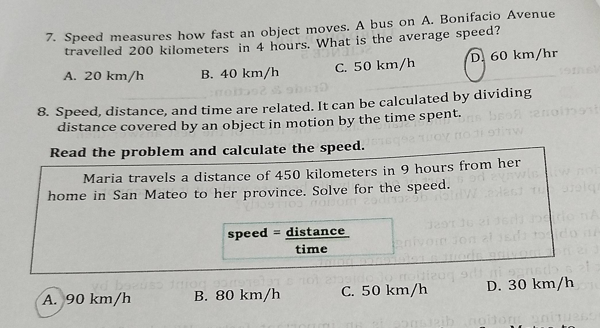 Speed measures how fast an object moves. A bus on A. Bonifacio Avenue
travelled 200 kilometers in 4 hours. What is the average speed?
D. 60 km/hr
A. 20 km/h B. 40 km/h C. 50 km/h
8. Speed, distance, and time are related. It can be calculated by dividing
distance covered by an object in motion by the time spent.
Read the problem and calculate the speed.
Maria travels a distance of 450 kilometers in 9 hours from her
home in San Mateo to her province. Solve for the speed.
speed = distance
time
A. 90 km/h B. 80 km/h C. 50 km/h D. 30 km/h