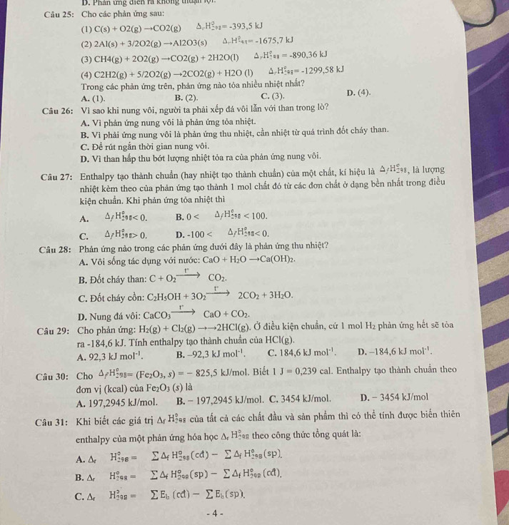 Phân ứng diện ra không thuận lội
Câu 25: Cho các phản ứng sau:
(1) C(s)+O2(g)to CO2(g) D, H_-a^circ =^0=kJ
(2) 2Al(s)+3/2O2(g)to Al2O3(s) △ _-H_4^(2=-1675,7kJ
(3) CH4(g)+2O2(g)to CO2(g)+2H2O(l) ^ H_2°a_8)=-890.36kJ
(4) C2H2(g)+5/2O2(g)to 2CO2(g)+H2O (1) ^ H^(e°=-1299,58kJ
Trong các phản ứng trên, phản ứng nào tỏa nhiều nhiệt nhất?
A. (1). B. (2). C. (3). D. (4).
Câu 26: Vì sao khi nung vôi, người ta phải xếp đá vôi lẫn với than trong lò?
A. Vì phản ứng nung vôi là phản ứng tỏa nhiệt.
B. Vì phải ứng nung vôi là phản ứng thu nhiệt, cần nhiệt từ quá trình đốt cháy than.
C. Để rút ngắn thời gian nung vôi.
D. Vì than hấp thu bớt lượng nhiệt tỏa ra của phản ứng nung vôi.
Câu 27: Enthalpy tạo thành chuẩn (hay nhiệt tạo thành chuẩn) của một chất, kí hiệu là △ _f)H_(298)° l là lượng
nhiệt kèm theo của phản ứng tạo thành 1 mol chất đó từ các đơn chất ở dạng bền nhất trong điều
kiện chuẩn. Khi phản ứng tỏa nhiệt thì
A. △ _fH_(29)^og<0. B. 0 △ _fH_(2n)^e<100.
C. △ _fH_(29)^os>0. D. -100 △ _fH_2^(es<0.
Câu 28: Phản ứng nào trong các phản ứng dưới đây là phản ứng thu nhiệt?
A. Vôi sống tác dụng với nước: CaO+H_2)Oto Ca(OH)_2.
B. Đốt cháy than: C+O_2xrightarrow rCO_2.
C. Đốt cháy cồn: C_2H_5OH+3O_2xrightarrow r2CO_2+3H_2O.
D. Nung đá vôi: CaCO_3xrightarrow rCaO+CO_2.
Câu 29: Cho phản ứng: H_2(g)+Cl_2(g)to to 2HCl(g). Ở điều kiện chuẩn, cứ 1 mol H_2 phản ứng hết sẽ tòa
ra -184,6kJ Tính enthalpy tạo thành chuẩn của HCI(g).
A. 92,3kJmol^(-1). B. -92,3kJmol^(-1). C. 184,6kJmol^(-1). D. -184,6kJmol^(-1).
Câu 30: Cho △ _fH_(298)^0=(Fe_2O_3,s)=-825,5kJ/mol. Biết 1J=0,239cal. Enthalpy tạo thành chuẩn theo
đơn Vi (kcal)cia Fe_2O_3(s) là
A. 197,2945 kJ/mol. B. − 197,2945 kJ/mol. C. 3454 kJ/mol. D. - 3454 kJ/mol
Câu 31: Khi biết các giá trị △ _fH_2^((circ) ## của tất cả các chất đầu và sản phẩm thì có thể tính được biến thiên
enthalpy của một phản ứng hóa học A H Sas theo công thức tổng quát là:
A. ∆r H_(298)°=sumlimits △ _f)H_(298)°(cd)-sumlimits △ _fH_(298)°(sp).
B. △ _r H_(298)°=sumlimits △ _fH_(298)°(sp)-sumlimits △ _fH_(298)°(cd),
C. △ _r H_(298)^2=sumlimits E_b(cd)-sumlimits E_b(sp).
- 4 -