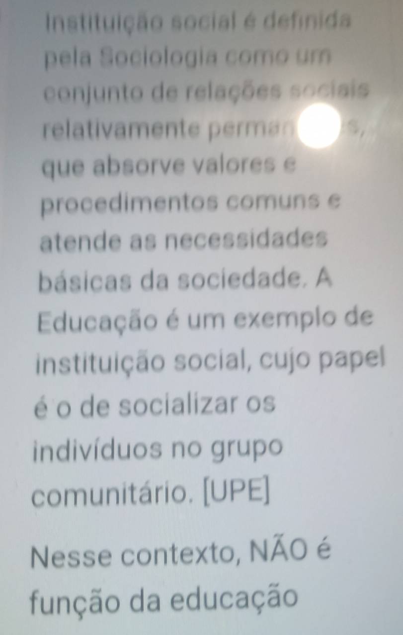 Instituição social é definida 
pela Sociologia como um 
conjunto de relações sociais 
relativamente perman 
que absorve valores e 
procedimentos comuns e 
atende as necessidades 
básicas da sociedade. A 
Educação é um exemplo de 
instituição social, cujo papel 
é o de socializar os 
indivíduos no grupo 
comunitário. [UPE] 
Nesse contexto, NÃO é 
função da educação