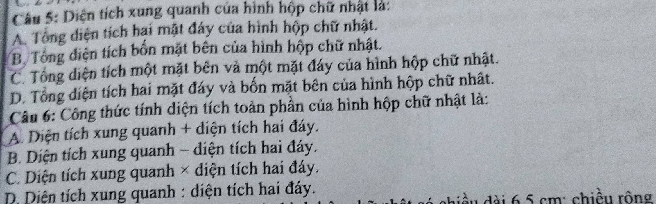 Diện tích xung quanh của hình hộp chữ nhật là:
A. Tổng diện tích hại mặt đáy của hình hộp chữ nhật.
B. Tổng diện tích bốn mặt bên của hình hộp chữ nhật.
C. Tổng diện tích một mặt bên và một mặt đáy của hình hộp chữ nhật.
D. Tổng diện tích hai mặt đáy và bốn mặt bên của hình hộp chữ nhất.
Câu 6: Công thức tính diện tích toàn phần của hình hộp chữ nhật là:
A. Diện tích xung quanh + diện tích hai đáy.
B. Diện tích xung quanh - diện tích hai đáy.
C. Diện tích xung quanh × diện tích hai đáy.
* D Diện tích xung quanh : diện tích hai đáy.
diều dài 6,5 cm : chiều rông