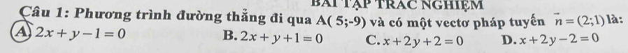 Bài Tập TRAc NGHIệm
Câu 1: Phương trình đường thẳng đi qua A(5;-9) và có một vectơ pháp tuyến vector n=(2;1) là:
a 2x+y-1=0
B. 2x+y+1=0 C. x+2y+2=0 D. x+2y-2=0