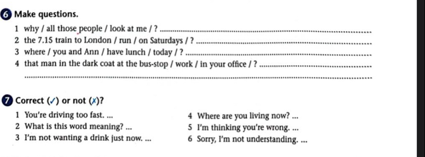 Make questions. 
1 why / all those people / look at me / ?_ 
2 the 7.15 train to London / run / on Saturdays / ?_ 
3 where / you and Ann / have lunch / today / ?_ 
4 that man in the dark coat at the bus-stop / work / in your office / ?_ 
_ 
7 Correct (√) or not (x)? 
1 You’re driving too fast. ... 4 Where are you living now? ... 
2 What is this word meaning? ... 5 I’m thinking you're wrong. ... 
3 I’m not wanting a drink just now. ... 6 Sorry, I’m not understanding. ...