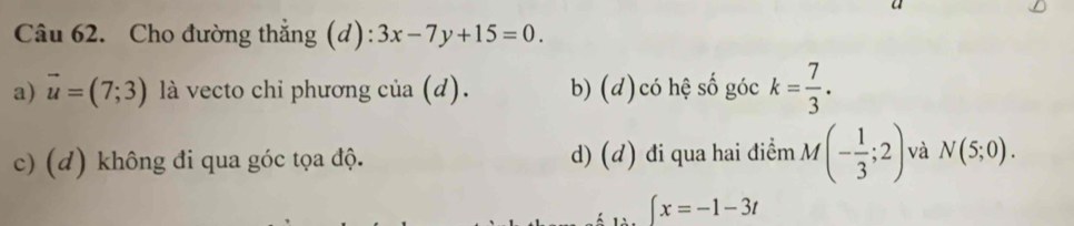 Cho đường thẳng (d): 3x-7y+15=0.
a) vector u=(7;3) là vecto chỉ phương của (d). b) (d)có hệ số góc k= 7/3 .
c) (d) không đi qua góc tọa độ. d) (đ) đi qua hai điểm M (- 1/3 ;2) và N(5;0).
∈t x=-1-3t