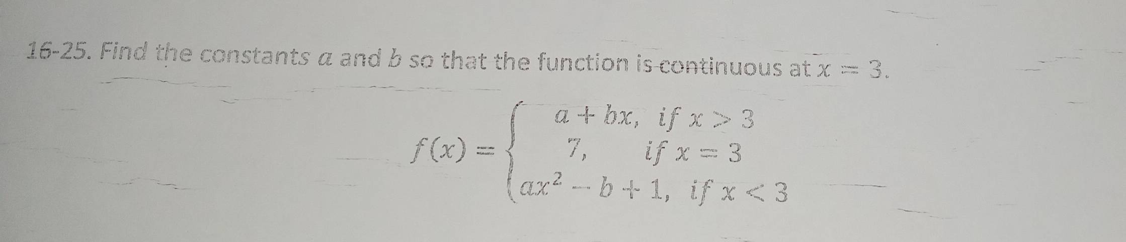 16-25. Find the constants a and b so that the function is continuous at x=3.
f(x)=beginarrayl a+bx,ifx>3 7,ifx=3 ax^2-b+1,ifx<3endarray.