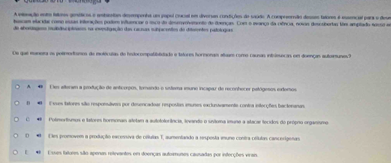 A viemção entre fatores genéticos e ambntas desempenta um papel crucial em diversas condições de saúdo. A compreensão desses fatores é essencial para o dese
bascam elacidar como essas inferações podem influenciar o resco de desenvolvimento de doenças. Com o avanço da ciência, novas descobertas têm amplado nosso em
de abordageas muildisciplinares na investigação das causas subjacentes de diferentes patologias
De que maneira os polimortismos de moléculas de histocompatibilidade e fatores hormonais atuam como causas intrínsecas em doenças autoimunes?
A Eles alteram a produção de anticorpos, tornando o sistema imune incapaz de reconhecer patógenos extemos
D Esses tatores são responsáveis por desencadear respostas imunes exclusivamente contra infecções bactenanas
C 4 Polimortismos e tatores hormonais atetam a autetolerância, levando o sistema imune a atacar tecidos do própro organismo
D Eles promovem a produção excessiva de células T, aumentando a resposta imune contra cólulas cancerígenas
E Esses fatores são apenas relevantes em doenças autoimunes causadas por infecções virais