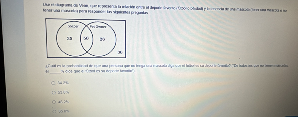 Use el diagrama de Venn, que representa la relación entre el deporte favorito (fútbol o béisbol) y la tenencia de una mascota (tener una mascota o no
tener una mascota) para responder las siguientes preguntas.
Soccer Pet Owner
35 50 26
30
¿Cuál es la probabilidad de que una persona que no tenga una mascota diga que el fútbol es su deporte favorito? ('De todos los que no tienen mascotas
el_ % dice que el fútbol es su deporte favorito').
34.2%
53.8%
46.2%
65 6%