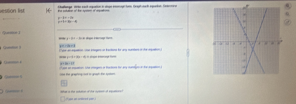 Challenge Write each equation in slope-intercept form. Graph each equation. Determine 
Q 
estion list the solution of the system of equations.
y=3=-2x
y+5=3(x-4)
Queston 2 
Write y-3=-2x in slope-intercept form. 
Quentión 3
y=-2x+3
(Type an equation. Use integers or fractions for any numbers in the equation.) 
Vren y+5=3(x-4) in slope intercept form 
Queson 4
y=3x-17
C ype an equation. Use insegers or tracsions for any numbers in the equation.) 
Cutation 5 Use the graphing tool to graph the system 
Wher is the satution of the syster of equetion 
3ype an udered par )