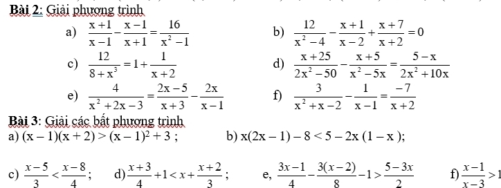 Giải phương trình 
a)  (x+1)/x-1 - (x-1)/x+1 = 16/x^2-1   12/x^2-4 - (x+1)/x-2 + (x+7)/x+2 =0
b) 
c)  12/8+x^3 =1+ 1/x+2   (x+25)/2x^2-50 - (x+5)/x^2-5x = (5-x)/2x^2+10x 
d) 
e)  4/x^2+2x-3 = (2x-5)/x+3 - 2x/x-1  f)  3/x^2+x-2 - 1/x-1 = (-7)/x+2 
* Bài 3: Giải các bất phương trình 
a) (x-1)(x+2)>(x-1)^2+3 : b) x(2x-1)-8<5-2x(1-x); 
c)  (x-5)/3  d)  (x+3)/4 +1 e,  (3x-1)/4 - (3(x-2))/8 -1> (5-3x)/2  f)  (x-1)/x-3 >1