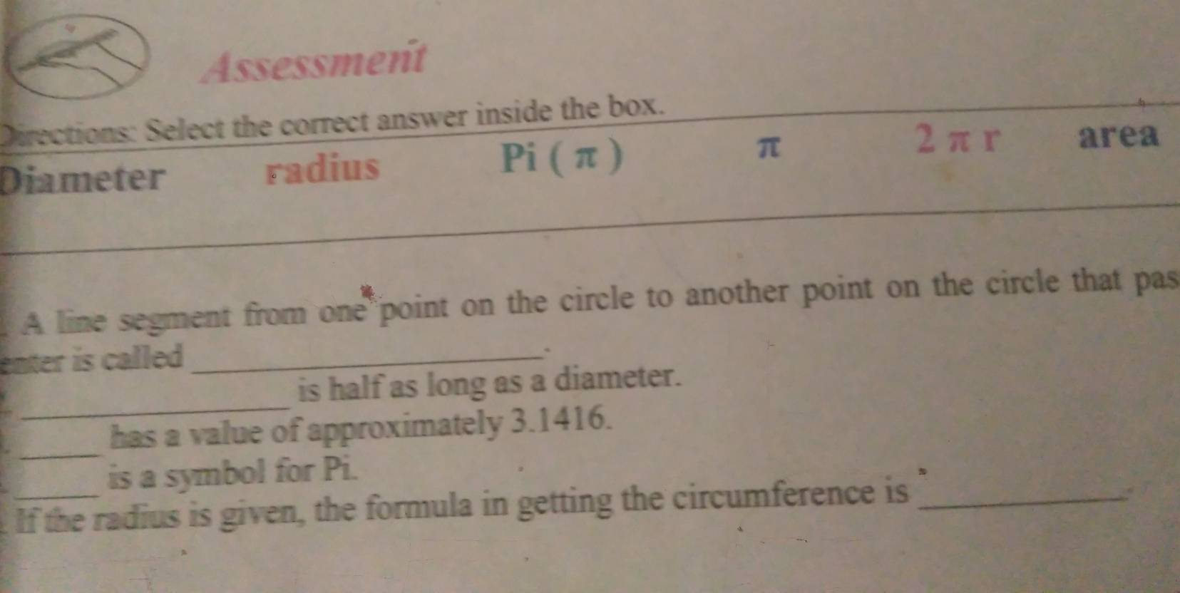 Assessment
Directions: Select the correct answer inside the box.
Diameter radius Pi ( π )
π
2 π r area
_
A line segment from one point on the circle to another point on the circle that pas
enter is called._
_
is half as long as a diameter.
_
has a value of approximately 3.1416.
is a symbol for Pi.
If the radius is given, the formula in getting the circumference is_