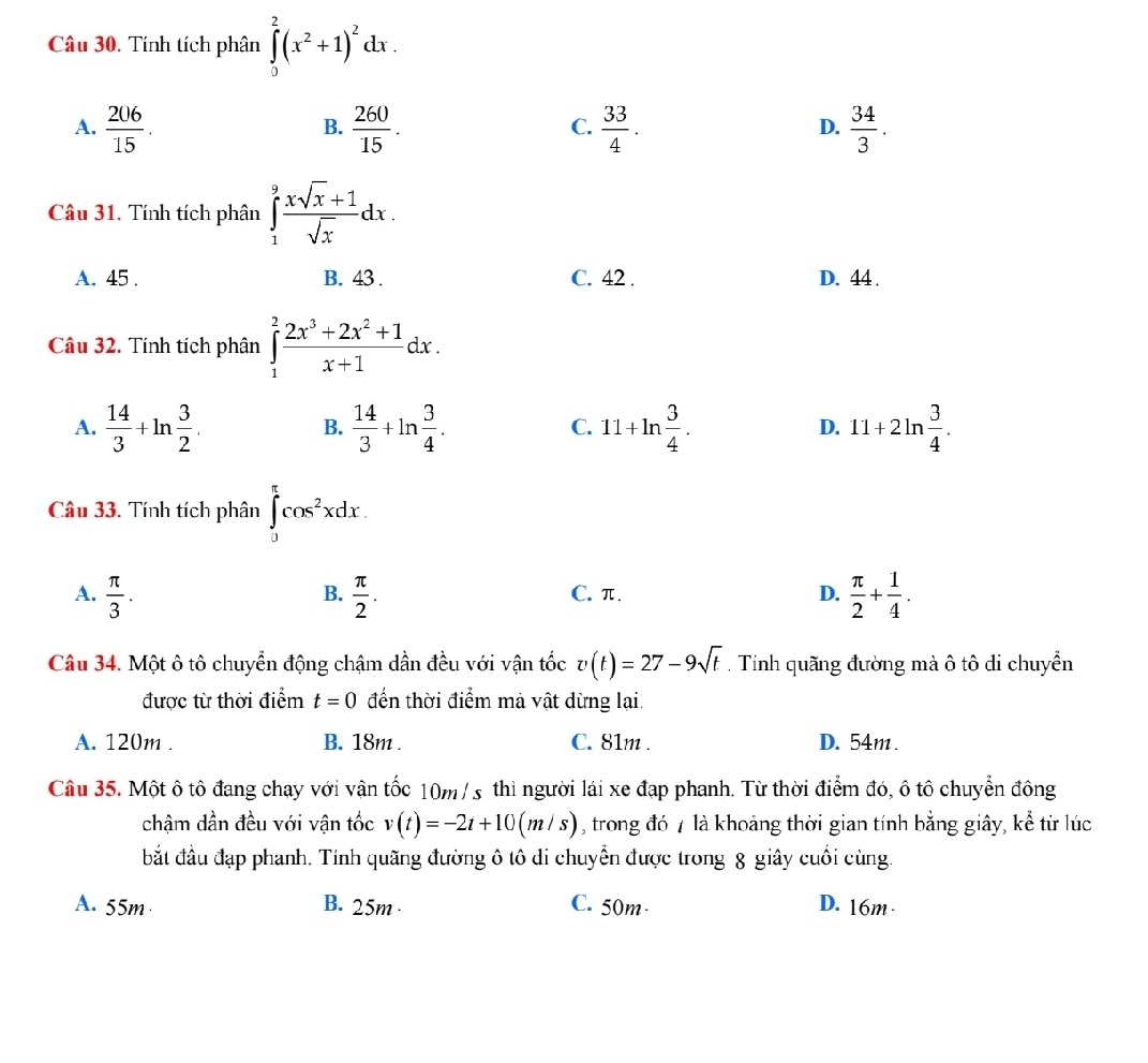 Tính tích phân ∈tlimits _0^(2(x^2)+1)^2dx.
A.  206/15 .  260/15 .  33/4 .  34/3 .
B.
C.
D.
Câu 31. Tính tích phân ∈tlimits _1^(9frac xsqrt(x)+1)sqrt(x)dx.
A. 45 . B. 43 . C. 42 . D. 44 .
Câu 32. Tính tích phân ∈tlimits _1^(2frac 2x^3)+2x^2+1x+1dx.
A.  14/3 +ln  3/2 .  14/3 +ln  3/4 . 11+ln  3/4 . 11+2ln  3/4 .
B.
C.
D.
Câu 33. Tính tích phân ∈tlimits _0^((π)cos ^2)xdx.
A.  π /3 .  π /2 . C. π. D.  π /2 + 1/4 .
B.
Câu 34. Một ô tô chuyển động chậm dần đều với vận tốc v(t)=27-9sqrt(t). Tính quãng đường mà ô tô di chuyển
được từ thời điểm t=0 đến thời điểm mà vật dừng lại.
A. 120m . B. 18m . C. 81m . D. 54m.
Câu 35. Một ô tô đang chạy với vận tốc 10m / s thì người lái xe đạp phanh. Từ thời điểm đó, ô tô chuyển động
chậm dần đều với vận tốc v(t)=-2t+10(m/s) , trong đó 7 là khoảng thời gian tính bằng giây, kể từ lúc
bắt đầu đạp phanh. Tính quãng đường ô tô di chuyển được trong 8 giây cuối cùng.
A. 55m B. 25m · C. 50m· D. 16m·