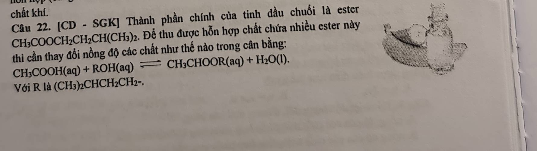 chất khí. 
Câu 22. [CD - SGK] Thành phần chính của tinh dầu chuối là ester
CH_3COOCH_2CH_2CH(CH_3)_2 2. Để thu được hỗn hợp chất chứa nhiều ester này 
thì cần thay đổi nồng độ các chất như thế nào trong cân bằng:
CH_3COOH(aq)+ROH(aq)leftharpoons CH_3CHOOR(aq)+H_2O(l). 
Với Rla(CH_3)_2CHCH_2CH_2-.