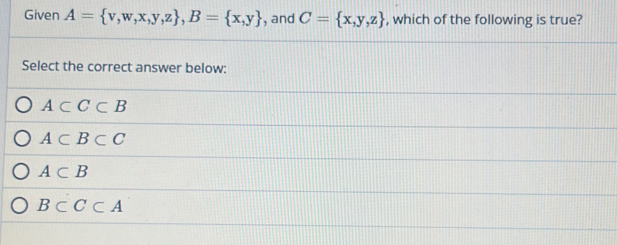 Given A= v,w,x,y,z , B= x,y , and C= x,y,z , which of the following is true?
Select the correct answer below:
A⊂ C⊂ B
A⊂ B⊂ C
A⊂ B
B⊂ C⊂ A