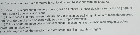 4- Assinale com um X a alternativa falsa, tendo como base o conceito de liderança:
( ) O indivíduo apresenta melhores condições de atender às necessidades e às metas do grupo, e
tem disposição para correr riscos.
) Liderança é o comportamento de um indivíduo quando está dirigindo as atividades de um grupo
em favor de um objetivo pessoal voltado a seu próprio interesse.
) O líder sente-se incomodado com a realidade e assume responsabilidades enquanto outros
inventam justificativas.
 ) Liderança é o sonho transformado em realidade. É um ato de coragem