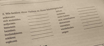 Wie heißen diese Verben in Ihrer Muttersprache?__ 
_ 
leihen 
_ 
_ 
notieren 
ankreuzen 
_recht haben_ 
sich anmelden_ 
sich unterhalten 
aufpassen 
_übersetzen 
_ 
benutzen 
_verstehen 
_ 
_wiederholen 
_ 
bestehen 
_ 
buchstabieren 
_ 
zeigen 
erklären 
ergänzen