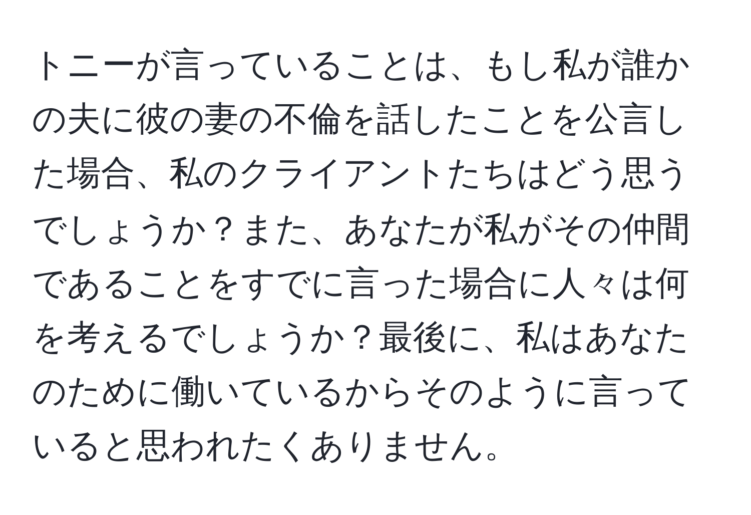 トニーが言っていることは、もし私が誰かの夫に彼の妻の不倫を話したことを公言した場合、私のクライアントたちはどう思うでしょうか？また、あなたが私がその仲間であることをすでに言った場合に人々は何を考えるでしょうか？最後に、私はあなたのために働いているからそのように言っていると思われたくありません。