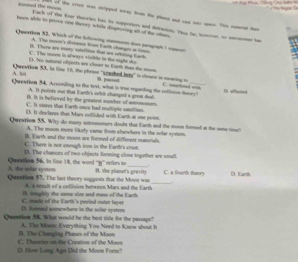 = Kàú Phúc (Tổng Chủ biên k
formed the moon.
Thị Ngọc Ci
par of the crust was stripped away from the planet and cast into space. This outerial them
Each of the four theories has its supporters and detractors. Thos far, however, no astronomer has
been able to prove one theory while disproving all of the others.
Question 52. Which of the following statements does paragraph 1 suppert?
A. The moon's distance from Earth changes at times.
B. There are many satellites that are orbiting Earth.
C. The moon is always visible in the night sky.
D. No natural objects are closer to Earth than the moon.
Question 53. In line 10, the phrase ''crashed inte' is closest in meaning to
A. hút B. passed C. interfered with
Question 54. According to the text, what is true regarding the collision theory? D. affected
A. It points out that Earth's orbit changed a great deal.
B. It is believed by the greatest number of astronomers.
C. It states that Earth once had multiple satellites.
D. It declares that Mars collided with Earth at one point.
Question 55. Why do many astronomers doubt that Earth and the moon formed at the same time?
A. The moon more likely came from elsewhere in the solar system.
B. Earth and the moon are formed of different materials.
C. There is not enough iron in the Earth's crust.
D. The chances of two objects forming close together are small.
Question 56. In line 18, the word “it” refers to_
A. the solar system B. the planet's gravity C. a fourth theory D. Earth
Question 57. The last theory suggests that the Moon was _.
A. a result of a collision between Mars and the Earth
B. roughly the same size and mass of the Earth
C. made of the Earth's peeled outer layer
D. formed somewhere in the solar system
Question 58. What would be the best title for the passage?
A. The Moon: Everything You Need to Know about It
B. The Changing Phases of the Moon
C. Theories on the Creation of the Moon
D. How Long Ago Did the Moon Form?