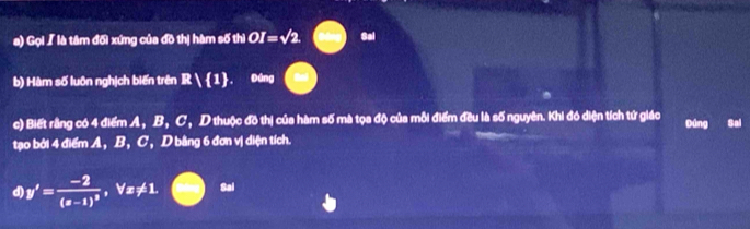 Gọi 【 là tâm đối xứng của đồ thị hàm số thì OI=sqrt(2). Sal 
b) Hàm số luôn nghịch biến trên R 1 Đáng 
c) Biết rằng có 4 điểm A, B, C, D thuộc đồ thị của hàm số mà tọa độ của mỗi điểm đều là số nguyên. Khi đó diện tích tứ giáo Đúng Sai 
tạo bởi 4 điểm A, B, C, D bằng 6 đơn vị diện tích. 
d) y'=frac -2(x-1)^2, forall x!= 1. Sal