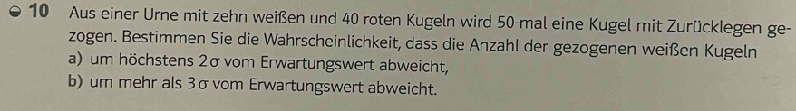 Aus einer Urne mit zehn weißen und 40 roten Kugeln wird 50 -mal eine Kugel mit Zurücklegen ge- 
zogen. Bestimmen Sie die Wahrscheinlichkeit, dass die Anzahl der gezogenen weißen Kugeln 
a) um höchstens 2σ vom Erwartungswert abweicht, 
b) um mehr als 3σ vom Erwartungswert abweicht.