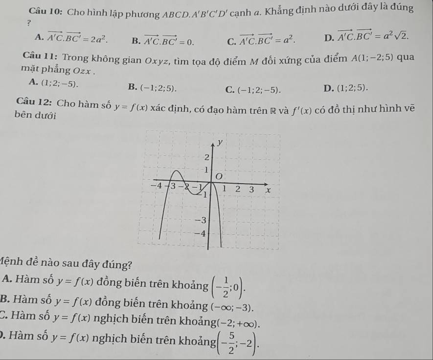 Cho hình lập phương ABCD. A'B'C'D' cạnh a. Khẳng định nào dưới đây là đúng
?
A. vector A'C.vector BC'=2a^2. B. vector A'C.vector BC'=0. C. vector A'C.vector BC'=a^2. D. vector A'C.vector BC'=a^2sqrt(2). 
Câu 11: Trong không gian Oxyz, tìm tọa độ điểm M đối xứng của điểm A(1;-2;5) qua
mặt phẳng Ozx.
A. (1;2;-5). B. (-1;2;5). C. (-1;2;-5). D. (1;2;5). 
Câu 12: Cho hàm số y=f(x) xác định, có đạo hàm trên R và f'(x) có đồ thị như hình vẽ
bên dưới
Mệnh đề nào sau đây đúng?
A. Hàm số y=f(x) đồng biến trên khoảng (- 1/2 ;0).
B. Hàm số y=f(x) đồng biến trên khoảng (-∈fty ;-3).
C. Hàm số y=f(x) nghịch biến trên khoảng (-2;+∈fty ). 
. Hàm số y=f(x) nghịch biến trên khoảng (- 5/2 ;-2).