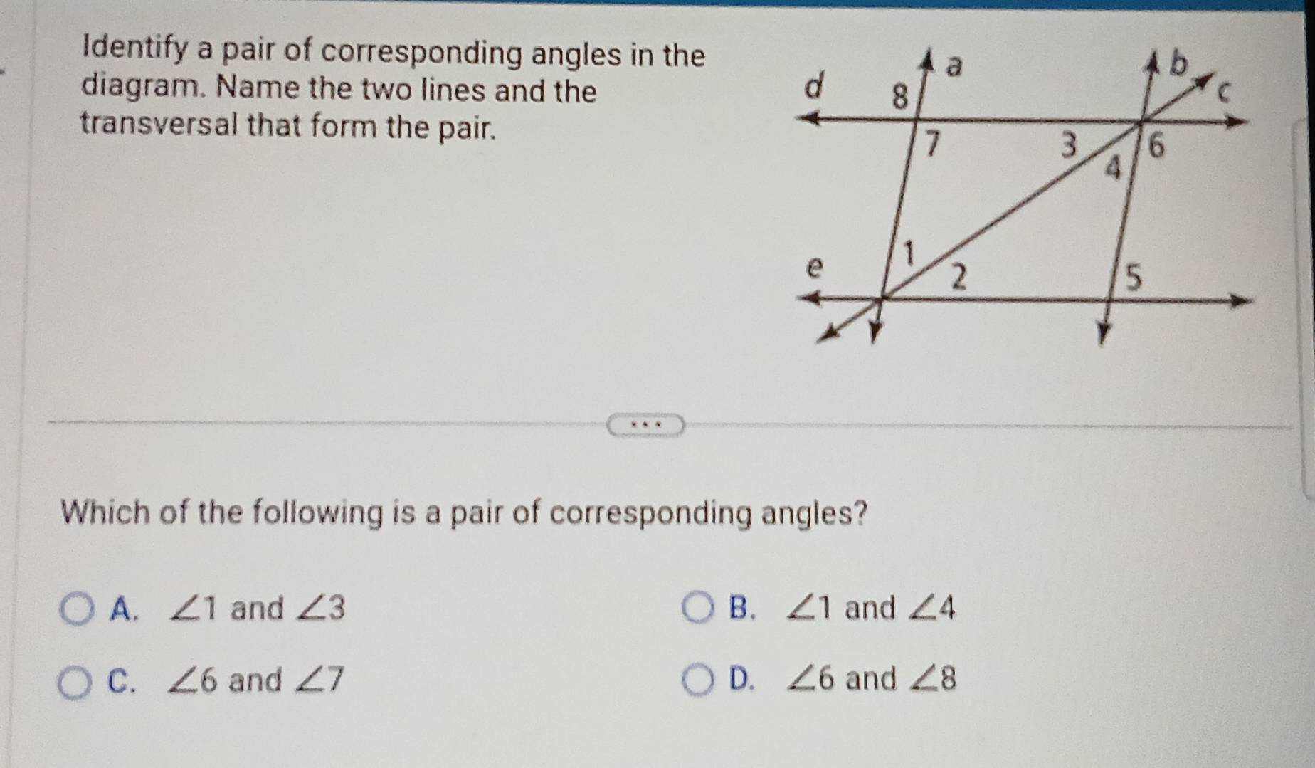 Identify a pair of corresponding angles in the
diagram. Name the two lines and the 
transversal that form the pair.
Which of the following is a pair of corresponding angles?
A. ∠ 1 and ∠ 3 B. ∠ 1 and ∠ 4
C. ∠ 6 and ∠ 7 D. ∠ 6 and ∠ 8