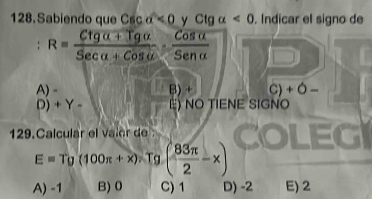 Sabiendo que Csc a<0</tex> y Ctg alpha <0</tex> . Indicar el signo de
. R= (Ctg alpha +Tgalpha )/Secalpha +Cosalpha  ·  Cosalpha /Senalpha  
A)- B) + C) + Ó −
D) +Y- E) NO TIENE SIGNO
129.Calcular el vaier de
E=Tg(100π +x) Tg ( 83π /2 -x)
A) -1 B) 0 C) 1 D) -2 E) 2