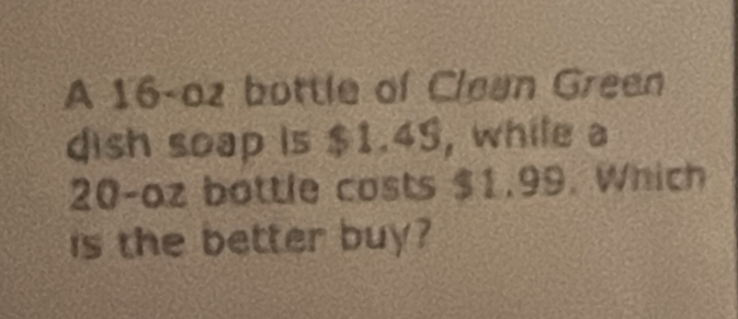 A 16-oz bottle of Clean Green 
dish soap is $1.4S, while a
20-oz bottle costs $1.99. Which 
is the better buy