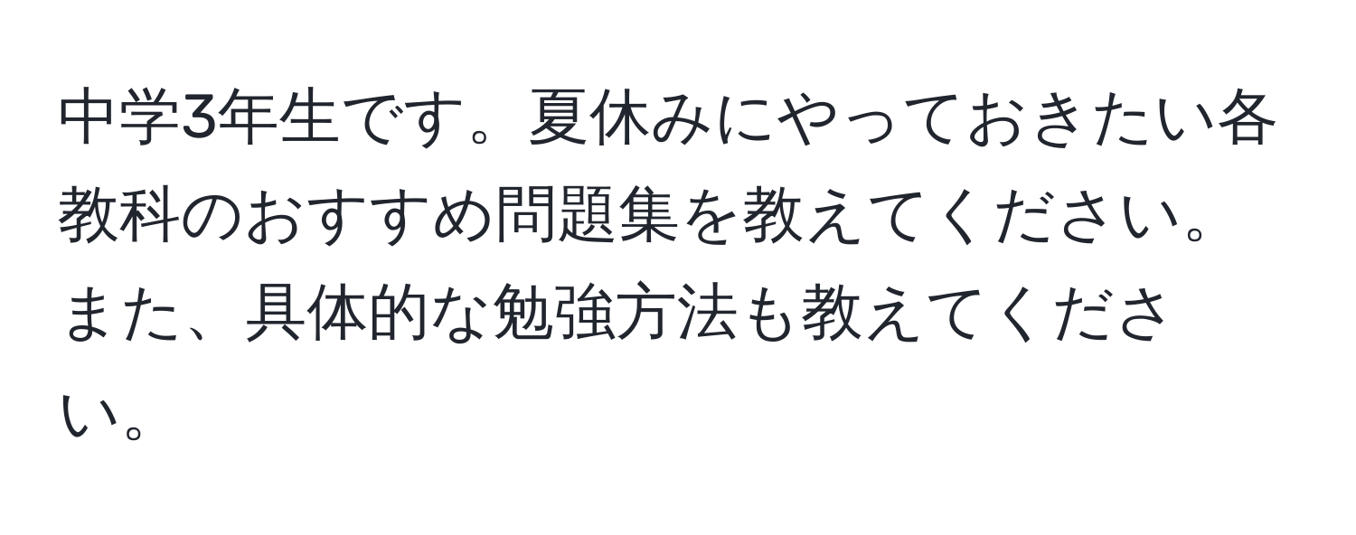 中学3年生です。夏休みにやっておきたい各教科のおすすめ問題集を教えてください。また、具体的な勉強方法も教えてください。