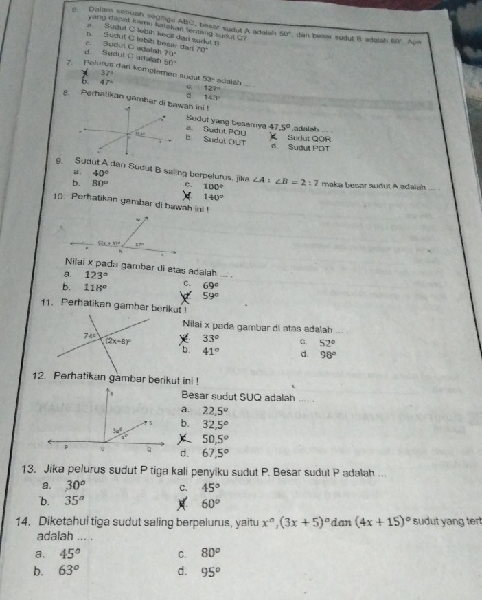 Dalam sebuah segitiga ABC, besar sudut A adalah 50° , dan besar sudut B adalah 60° Apn
yang dapat kamu katakan lentang sudut C?
a Sudut C lebih kecil dan sudut B
b. Sudut C lebih besar dari
c. Sudut C adalah 70° 70°
d. Sudut C adalah 50°
7. Pelurus dari komplemen sudut 53° adalah
37°
b. 47° c. 127°
d. 143°
8. Perhatikan gambarwah ini !
Sudut yang besamya 7,5° ,adalah ... .
a. Sudut POU
Sudut QOR
b. Sudut OUT d. Sudut POT
a. 40°
9. Sudut A dan Sudut B saling berpelurus, jika ∠ A:∠ B=2:7 maka besar sudut A adalah_
b. 80° 100°
C.
140°
10. Perhatikan gambar di bawah ini !
Nilai x pada gambar di atas adalah ... .
a. 123°
b. 118°
C. 69°
59°
11. Perhatikan gambar berikut !
Nilai x pada gambar di atas adalah ... .
33°
C. 52°
b. 41°
d. 98°
12. Perhatikan gambar berikut ini !
Besar sudut SUQ adalah .... .
a. 22,5°
b. 32,5^o
50,5°
d. 67,5°
13. Jika pelurus sudut P tiga kali penyiku sudut P. Besar sudut P adalah ...
a. 30^o C. 45^o
`b. 35^o
60°
14. Diketahui tiga sudut saling berpelurus, yaitu x°,(3x+5)^circ  dan (4x+15)^circ  sudut yang ter 
adalah ... .
a. 45^o C. 80^o
b. 63° d. 95^o