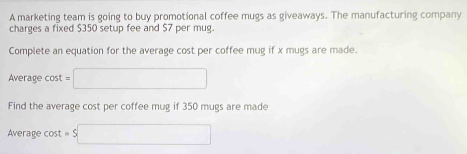 A marketing team is going to buy promotional coffee mugs as giveaways. The manufacturing company 
charges a fixed $350 setup fee and $7 per mug. 
Complete an equation for the average cost per coffee mug if x mugs are made. 
Average cos t=□
Find the average cost per coffee mug if 350 mugs are made 
Average cost =$□