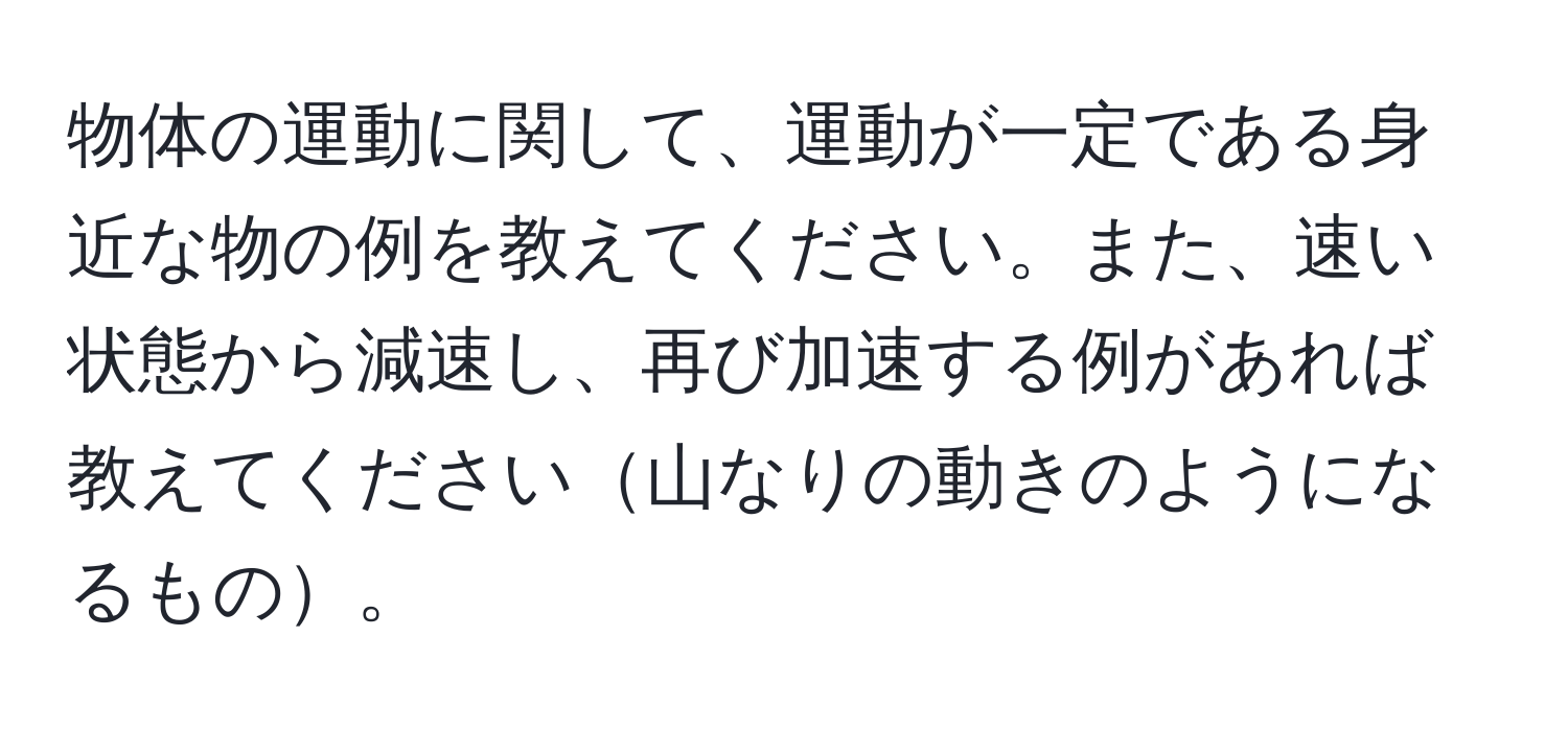 物体の運動に関して、運動が一定である身近な物の例を教えてください。また、速い状態から減速し、再び加速する例があれば教えてください山なりの動きのようになるもの。