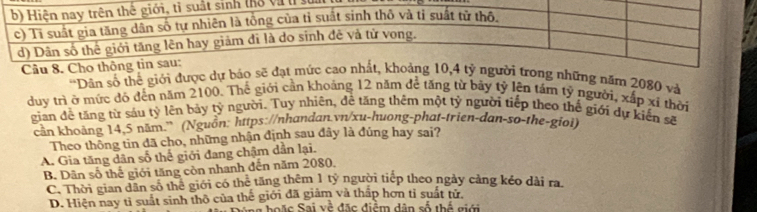 và t ử
*Dân số thể giới được dự bág những năm 2080 và
duy trì ở mức độ đến năm 2100. Thế giới cần khoảng 12 năm để tăng từ bảy tỷ lên tám tỷ người, xấp xí thời
gian đề tăng từ sáu tỷ lên bảy tỷ người. Tuy nhiên, đề tăng thêm một tỷ người tiếp theo thế giới dự kiến sẽ
cần khoảng 14, 5 năm,' (Nguồn: https://nhandan.vn/xu-huong-phat-trien-dan-so-the-gioi)
Theo thông tin đã cho, những nhận định sau đây là đủng hay sai?
A. Gia tăng dân số thế giới đang chậm dẫn lại.
B. Dân số thế giới tăng còn nhanh đến năm 2080.
C. Thời gian dân số thể giới có thể tăng thêm 1 tỷ người tiếp theo ngày cảng kéo dài ra
D. Hiện nay tì suất sinh thô của thế giới đã giảm và thấp hơn tỉ suất tử.
hoặc Sai về đặc điểm dân số thể giới