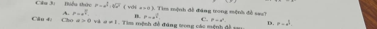 Biểu thức P=a^(frac 4)3:sqrt[3](a^2) ( với a>0). Tìm mệnh đề đúng trong mệnh đề sau?
A. P=a^(frac 17)6.
B. P=a^(frac -1)5.
C. P=a^2. P=a^(frac 2)3. 
Câu 4: Cho a>0 và a!= 1 Tìm mệnh đề đúng trong các mệnh đề sau
D.