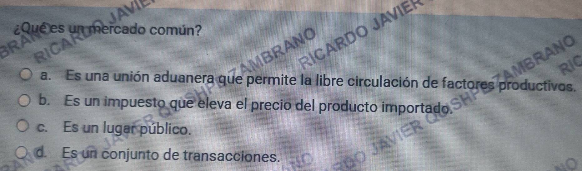 ¿Que es un mercado común?
RICARDO JAVIEH
1BRANO
RANO
RIC
a. Es una unión aduanera que permite la libre circulación de factores productivos.
b. Es un impuesto que eleva el precio del producto importado.
c. Es un lugar público.
d. Es un conjunto de transacciones.
to