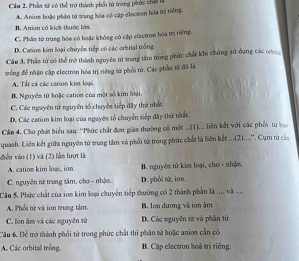 Phần tử có thể trở thành phối tử trong phức chát là
A. Anion hoặc phân tử trung hòa có cặp electron hóa trị riêng.
B. Anion có kích thước lớn.
C. Phân tử trung hòa có hoặc không có cặp electron hóa trị riêng.
D. Cation kim loại chuyển tiếp có các orbital trống.
Câu 3. Phần tử có thể trở thành nguyên tử trung tâm trong phức chất khi chúng sử dụng các orbita|
trống để nhận cặp electron hóa trị riêng từ phối tử. Các phần tử đó là
A. Tất cả các cation kim loại.
B. Nguyên tử hoặc cation của một số kim loại.
C. Các nguyên tử nguyên tố chuyển tiếp dãy thứ nhất.
D. Các cation kim loại của nguyên tố chuyển tiếp dãy thứ nhất.
Câu 4. Cho phát biểu sau: “Phức chất đơn giản thường có một ...(1)... liên kết với các phối từ bao
quanh. Liên kết giữa nguyên tử trung tâm và phối tử trong phức chất là liên kết ...(2)....”. Cụm từ cần
điền vào (1) và (2) lần lượt là
A. cation kim loại, ion. B. nguyên tử kim loại, cho - nhận.
C. nguyên tử trung tâm, cho - nhận. D. phối tử, ion.
Câu 5. Phức chất của ion kim loại chuyển tiếp thường có 2 thành phần là .... và ....
A. Phối tử và ion trung tâm. B. Ion dương và ion âm
C. Ion âm và các nguyên tử D. Các nguyên tử và phân tử
Câu 6. Để trở thành phối tử trong phức chất thì phân tử hoặc anion cần có
A. Các orbital trống. B. Cặp electron hoá trị riêng.