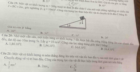 B. 31° Khi trượt được 8 m là 500J. Giá trị của góc ơ bằng D. 45° n   ngam   n
51°
Câu 19: Một vật có khổi lượng m=500g trượt từ đĩnh B đến chân C của một mặt phẳng nghiêng có chiều dài
ell =BC=2m , góc nghiêng B:g=10m/s^2 C Công của trọng lực thực hiện khi vật đi chuyển từ B đẫn C bằng 43
Giá trị của β bằng
A. 30° B. 31° C. 51°
D. 24°
đều, đạt độ cao 10m trong 5s. Lầy  Câu 20: Nhờ một cần câu, một kiện hàng có khối lượng 5 tần được bắt đầu năng thắng đứng lên cao nhanh dân
g=10m/s^2. Công của lực năng trong giây thứ 5 bằng
A. 1,80.10^5J. B. 1,94,10^5J. C. 14,4.10^3J. D, 24,4.10^3J
Câu 21: Một vật có khối lượng m ném thắng đứng lên trên với vận tốc ban đầu vạ sau một thời gian t vật
Chuyễn động về vị trí ban đầu. Công của trọng lực của vật đã thực hiện trong thời gian nói trên bằng
A.  1/2 mv^2 B. 2mv_0 C. frac (v_0)^12g D. ()