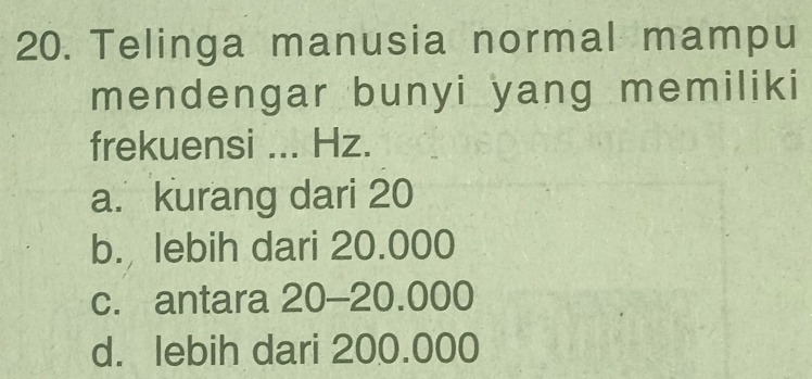 Telinga manusia normal mampu
mendengar bunyi yang memiliki
frekuensi ... Hz.
a. kurang dari 20
b. lebih dari 20.000
c. antara 20 - 20.000
d. lebih dari 200.000