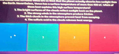 es are so thick that the planet actually absorbs less sunlight than 
the Barth. Neverthelless, Venus has a surface temperature of more than 400 oC. Which of
these best explains this high surface temperature?
2. The bright surfaces of the clouds reflect sunlight back on the planet.
2. The strong winds in the atmosphere produce friction.
3. The thick clouds in the atmosphere prevent heat from escaping.
4. The sulfuric acid in the clouds releases heat energy.
3
2
4