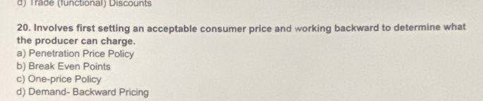 d) Trade (functional) Discounts
20. Involves first setting an acceptable consumer price and working backward to determine what
the producer can charge.
a) Penetration Price Policy
b) Break Even Points
c) One-price Policy
d) Demand- Backward Pricing