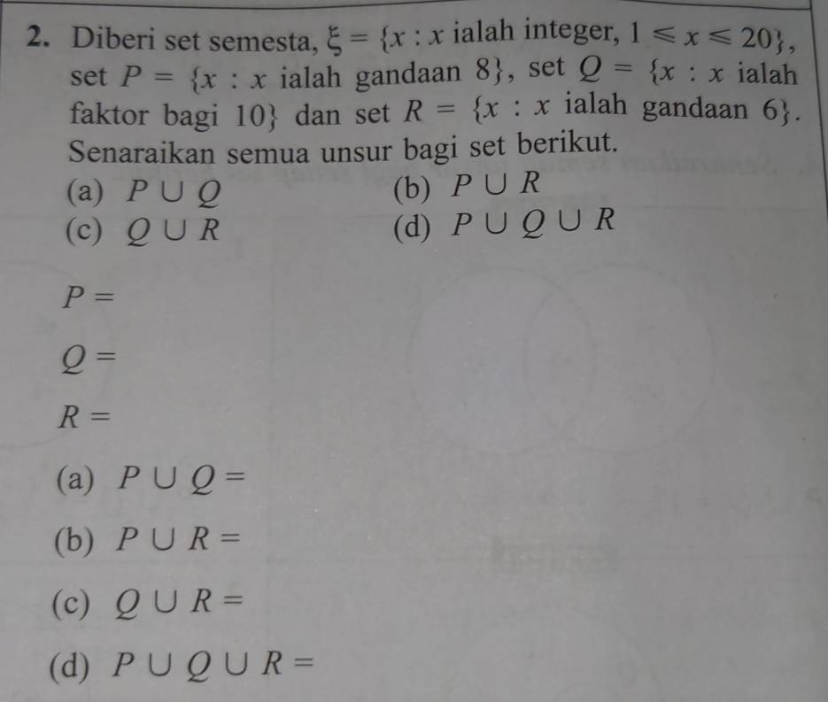 Diberi set semesta, xi = x:x. ialah integer, 1≤slant x≤slant 20 , 
set P= x:x ialah gandaan 8 , set Q= x:x ialah
faktor bagi 10  dan set R= x :x ialah gandaan 6. 
Senaraikan semua unsur bagi set berikut.
(a) P∪ Q (b) P∪ R
(c) Q∪ R (d) P∪ Q∪ R
P=
Q=
R=
(a) P∪ Q=
(b) P∪ R=
(c) Q∪ R=
(d) P∪ Q∪ R=