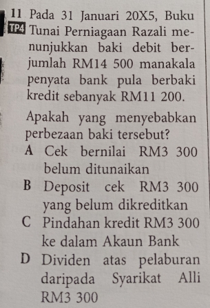 Pada 31 Januari 20X5, Buku
T Tunai Perniagaan Razali me-
nunjukkan baki debit ber-
jumlah RM14 500 manakala
penyata bank pula berbaki
kredit sebanyak RM11 200.
Apakah yang menyebabkan
perbezaan baki tersebut?
A Cek bernilai RM3 300
belum ditunaikan
B Deposit cek RM3 300
yang belum dikreditkan
C Pindahan kredit RM3 300
ke dalam Akaun Bank
D Dividen atas pelaburan
daripada Syarikat Alli
RM3 300